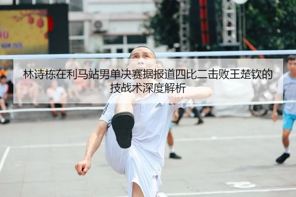 林诗栋在利马站男单决赛据报道四比二击败王楚钦的技战术深度解析