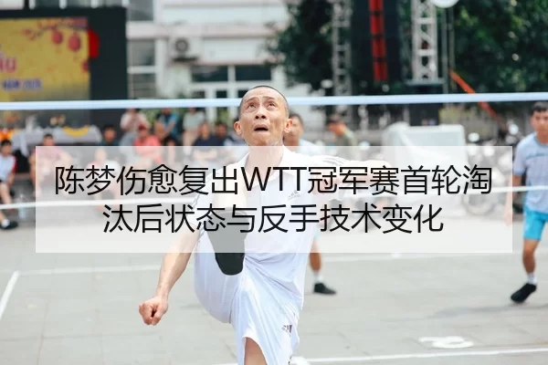 陈梦伤愈复出WTT冠军赛首轮淘汰后状态与反手技术变化
